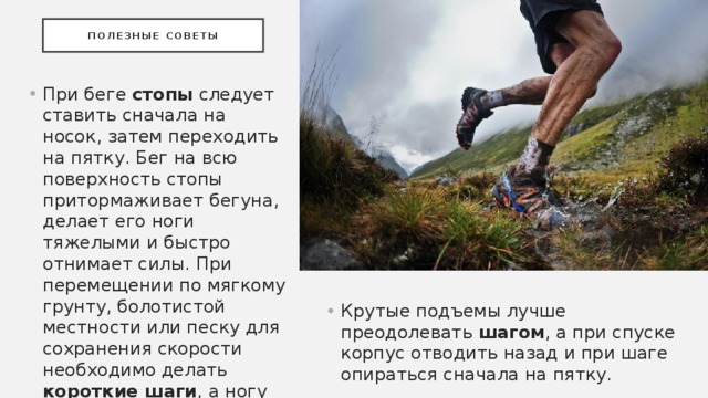 Полезные советы При беге стопы следует ставить сначала на носок, затем переходить на пятку. Бег на всю поверхность стопы притормаживает бегуна, делает его ноги тяжелыми и быстро отнимает силы. При перемещении по мягкому грунту, болотистой местности или песку для сохранения скорости необходимо делать короткие шаги , а ногу ставить на всю ступню. Крутые подъемы лучше преодолевать шагом , а при спуске корпус отводить назад и при шаге опираться сначала на пятку. 