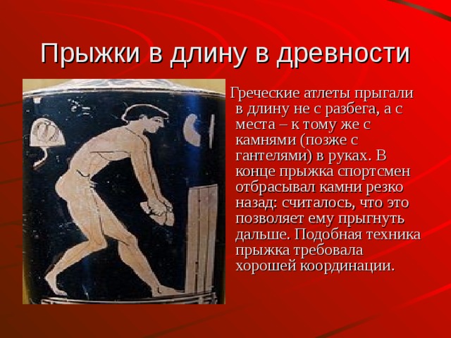 Прыжки в длину в древности  Греческие атлеты прыгали в длину не с разбега, а с места – к тому же с камнями (позже с гантелями) в руках. В конце прыжка спортсмен отбрасывал камни резко назад: считалось, что это позволяет ему прыгнуть дальше. Подобная техника прыжка требовала хорошей координации. 