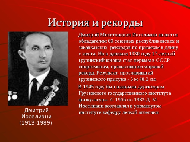 История и рекорды  Дмитрий Милетонович Иоселиани является обладателем 60 союзных республиканских и закавказских рекордов по прыжкам в длину с места. Но в далеком 1930 году 17-летний грузинский юноша стал первым в СССР спортсменом, превысившим мировой рекорд. Результат, прославивший грузинского прыгуна - 3 м 48,2 см.  В 1945 году был назначен директором Грузинского государственного института физкультуры. С 1956 по 1983 Д. М. Иоселиани возглавлял в упомянутом институте кафедру легкой атлетики. Дмитрий Иоселиани (1913-1989)  
