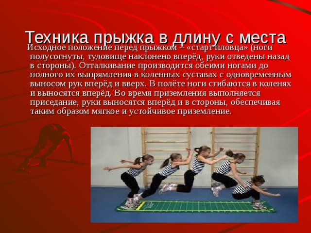 Техника прыжка в длину с места  Исходное положение перед прыжком – «старт пловца» (ноги полусогнуты, туловище наклонено вперёд, руки отведены назад в стороны). Отталкивание производится обеими ногами до полного их выпрямления в коленных суставах с одновременным выносом рук вперёд и вверх. В полёте ноги сгибаются в коленях и выносятся вперёд. Во время приземления выполняется приседание, руки выносятся вперёд и в стороны, обеспечивая таким образом мягкое и устойчивое приземление. 