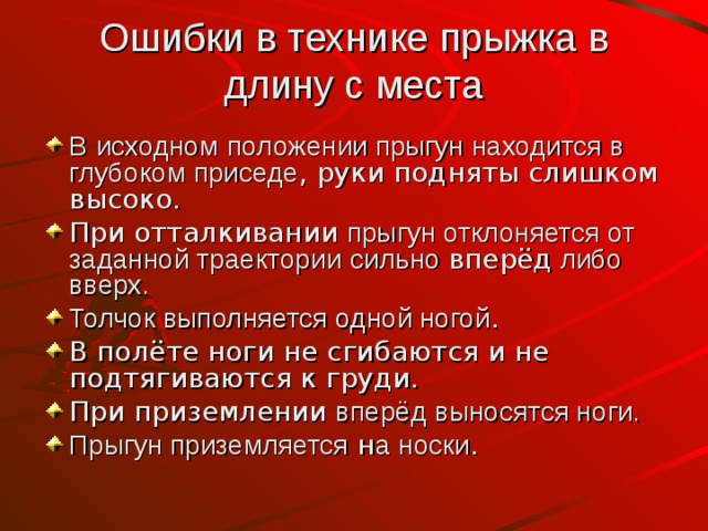 Ошибки в технике прыжка в длину с места В  исходном  положении прыгун находится в глубоком приседе , руки подняты слишком высоко. При отталкивании прыгун отклоняется от заданной траектории  сильно вперёд либо вверх. Толчок выполняется одной ногой . В полёте ноги не сгибаются и не подтягиваются к груди. При приземлении вперёд выносятся ноги. Прыгун приземляется н а носки . 