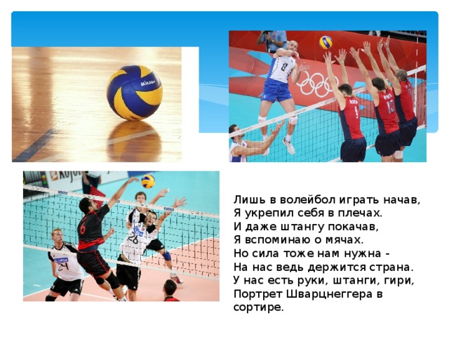 Лишь в волейбол играть начав,  Я укрепил себя в плечах.  И даже штангу покачав,  Я вспоминаю о мячах.  Но сила тоже нам нужна -  На нас ведь держится страна.  У нас есть руки, штанги, гири,  Портрет Шварцнеггера в сортире. 