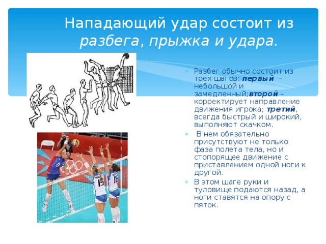 Нападающий удар состоит из разбега , прыжка и удара. Разбег обычно состоит из трех шагов:  первый   – небольшой и замедленный; второй  – корректирует направление движения игрока;  третий , всегда быстрый и широкий, выполняют скачком.  В нем обязательно присутствуют не только фаза полета тела, но и стопорящее движение с приставлением одной ноги к другой. В этом шаге руки и туловище подаются назад, а ноги ставятся на опору с пяток. 