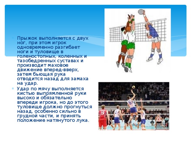 Прыжок выполняется с двух ног, при этом игрок одновременно разгибает ноги и туловище в голеностопных, коленных и тазобедренных суставах и производит маховое движение вперед-вверх, затем бьющая рука отводится назад для замаха на удар. Удар по мячу выполняется кистью выпрямленной руки высоко и обязательно впереди игрока, но до этого туловище должно прогнуться назад, особенно сильно в грудной части, и принять положение натянутого лука. 