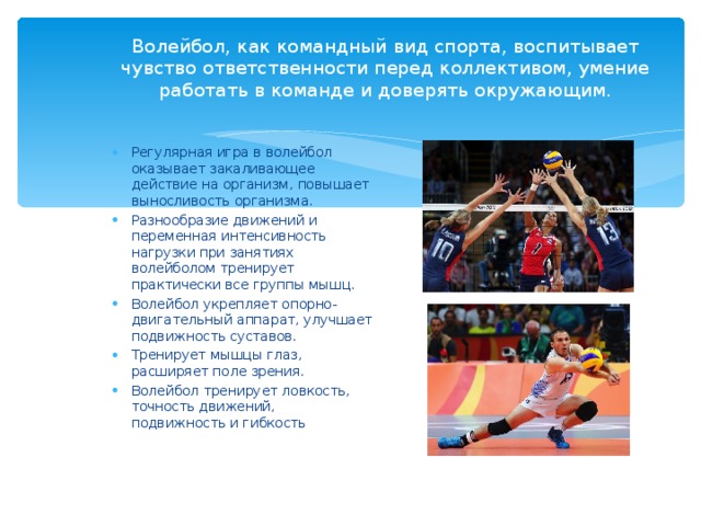 Волейбол, как командный вид спорта, воспитывает чувство ответственности перед коллективом, умение работать в команде и доверять окружающим. Регулярная игра в волейбол оказывает закаливающее действие на организм, повышает выносливость организма. Разнообразие движений и переменная интенсивность нагрузки при занятиях волейболом тренирует практически все группы мышц. Волейбол укрепляет опорно-двигательный аппарат, улучшает подвижность суставов. Тренирует мышцы глаз, расширяет поле зрения. Волейбол тренирует ловкость, точность движений, подвижность и гибкость 