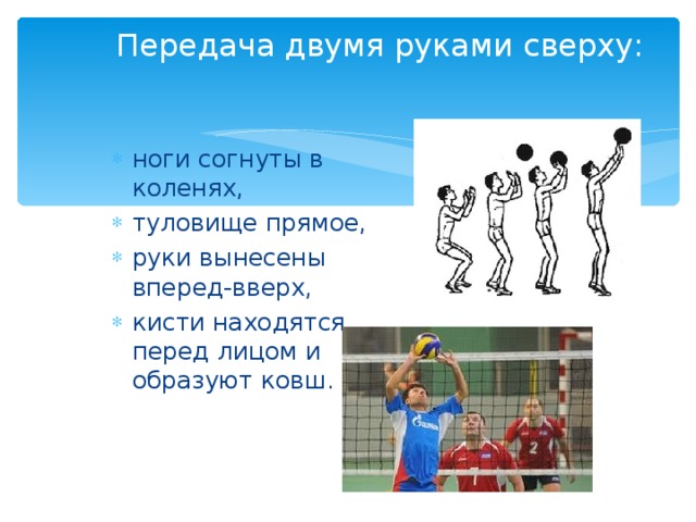 Передача двумя руками сверху:  ноги согнуты в коленях, туловище прямое, руки вынесены вперед-вверх, кисти находятся перед лицом и образуют ковш. 