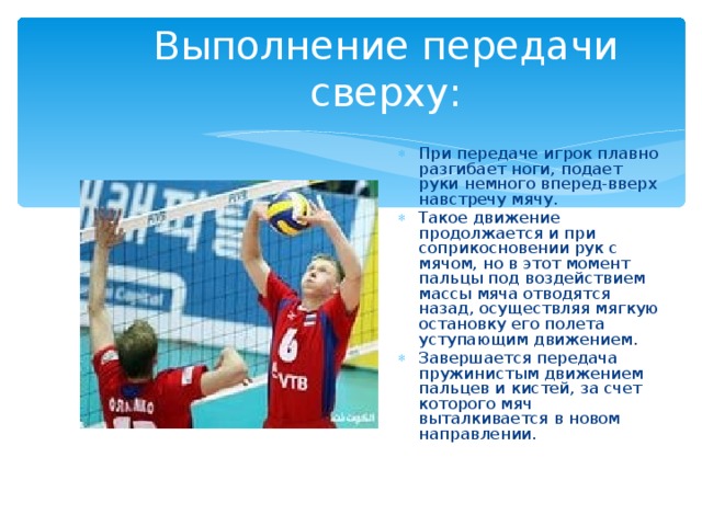 Выполнение передачи сверху: При передаче игрок плавно разгибает ноги, подает руки немного вперед-вверх навстречу мячу. Такое движение продолжается и при соприкосновении рук с мячом, но в этот момент пальцы под воздействием массы мяча отводятся назад, осуществляя мягкую остановку его полета уступающим движением. Завершается передача пружинистым движением пальцев и кистей, за счет которого мяч выталкивается в новом направлении. 