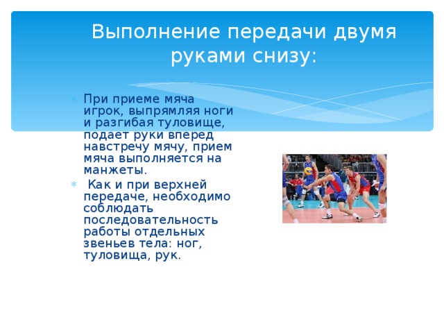Выполнение передачи двумя руками снизу: При приеме мяча игрок, выпрямляя ноги и разгибая туловище, подает руки вперед навстречу мячу, прием мяча выполняется на манжеты.  Как и при верхней передаче, необходимо соблюдать последовательность работы отдельных звеньев тела: ног, туловища, рук. 