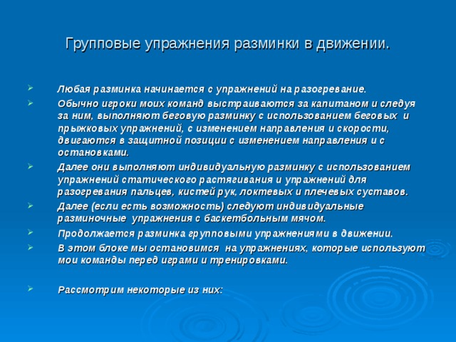 Групповые упражнения разминки в движении. Любая разминка начинается с упражнений на разогревание. Обычно игроки моих команд выстраиваются за капитаном и следуя за ним, выполняют беговую разминку с использованием беговых и прыжковых упражнений, с изменением направления и скорости, двигаются в защитной позиции с изменением направления и с остановками. Далее они выполняют индивидуальную разминку с использованием упражнений статического растягивания и упражнений для разогревания пальцев, кистей рук, локтевых и плечевых суставов. Далее (если есть возможность) следуют индивидуальные разминочные упражнения с баскетбольным мячом. Продолжается разминка групповыми упражнениями в движении. В этом блоке мы остановимся на упражнениях, которые используют мои команды перед играми и тренировками.  Рассмотрим некоторые из них:   