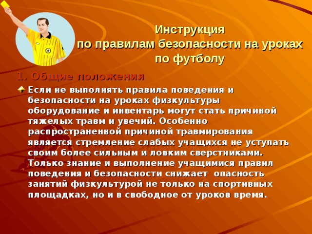 Инструкция  по правилам безопасности на уроках по футболу 1. Общие положения Если не выполнять правила поведения и безопасности на уроках физкультуры оборудование и инвентарь могут стать причиной тяжелых травм и увечий. Особенно распространенной причиной травмирования является стремление слабых учащихся не уступать своим более сильным и ловким сверстниками. Только знание и выполнение учащимися правил поведения и безопасности снижает опасность занятий физкультурой не только на спортивных площадках, но и в свободное от уроков время. 