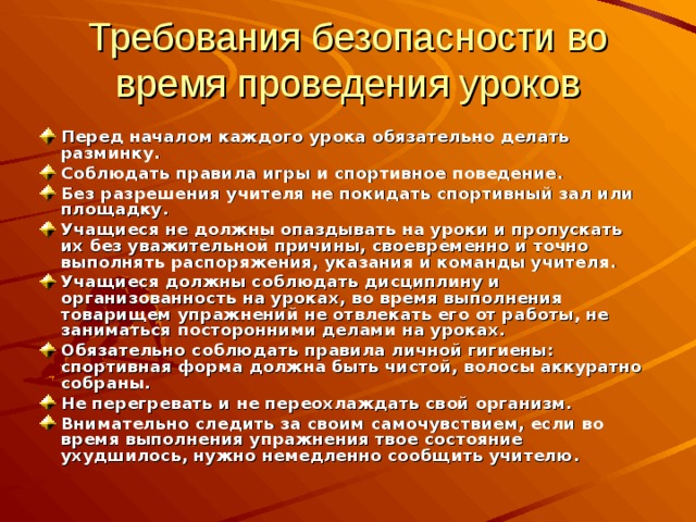 Требования безопасности во время проведения уроков Перед началом каждого урока обязательно делать разминку. Соблюдать правила игры и спортивное поведение. Без разрешения учителя не покидать спортивный зал или площадку. Учащиеся не должны опаздывать на уроки и пропускать их без уважительной причины, своевременно и точно выполнять распоряжения, указания и команды учителя. Учащиеся должны соблюдать дисциплину и организованность на уроках, во время выполнения товарищем упражнений не отвлекать его от работы, не заниматься посторонними делами на уроках. Обязательно соблюдать правила личной гигиены: спортивная форма должна быть чистой, волосы аккуратно собраны. Не перегревать и не переохлаждать свой организм. Внимательно следить за своим самочувствием, если во время выполнения упражнения твое состояние ухудшилось, нужно немедленно сообщить учителю. 