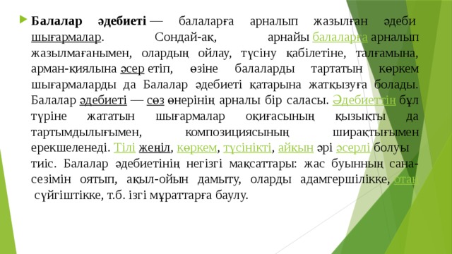 Балалар әдебиеті  — балаларға арналып жазылған әдеби  шығармалар . Сондай-ақ, арнайы  балаларға  арналып жазылмағанымен, олардың ойлау, түсіну қабілетіне, талғамына, арман-қиялына  әсер  етіп, өзіне балаларды тартатын көркем шығармаларды да Балалар әдебиеті қатарына жатқызуға болады. Балалар  әдебиеті  —  сөз  өнерінің арналы бір саласы.  Әдебиеттің  бұл түріне жататын шығармалар оқиғасының қызықты да тартымдылығымен, композициясының ширақтығымен ерекшеленеді.  Тілі   жеңіл ,  көркем ,  түсінікті ,  айқын  әрі  әсерлі  болуы тиіс. Балалар әдебиетінің негізгі мақсаттары: жас буынның сана-сезімін оятып, ақыл-ойын дамыту, оларды адамгершілікке,  отан  сүйгіштікке, т.б. ізгі мұраттарға баулу.  