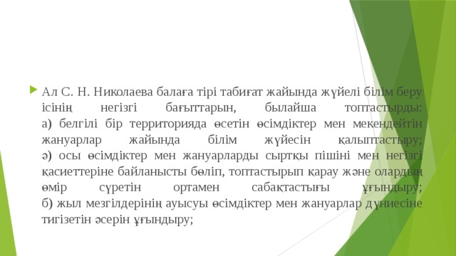 Ал С. Н. Николаева балаға тірі табиғат жайында жүйелі білім беру ісінің негізгі бағыттарын, былайша топтастырды:  а) белгілі бір территорияда өсетін өсімдіктер мен мекендейтін жануарлар жайында білім жүйесін қалыптастыру;  ә) осы өсімдіктер мен жануарларды сыртқы пішіні мен негізгі қасиеттеріне байланысты бөліп, топтастырып қарау және олардың өмір сүретін ортамен сабақтастығы ұғындыру;  б) жыл мезгілдерінің ауысуы өсімдіктер мен жануарлар дүниесіне тигізетін әсерін ұғындыру; 