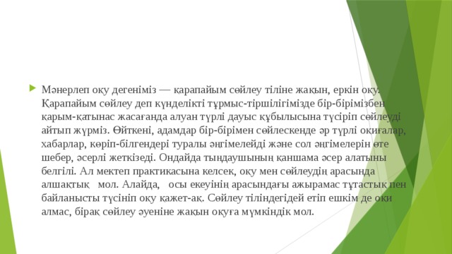 Мәнерлеп оқу дегеніміз — қарапайым сөйлеу тіліне жақын, еркін оқу. Қарапайым сөйлеу деп күнделікті тұрмыс-тіршілігімізде бір-бірімізбен қарым-қатынас жасағанда алуан түрлі дауыс құбылысына түсіріп сөйлеуді айтып жүрміз. Өйткені, адамдар бір-бірімен сөйлескенде әр түрлі оқиғалар, хабарлар, көріп-білгендері туралы әңгімелейді және сол әңгімелерін өте шебер, әсерлі жеткізеді. Ондайда тыңдаушының қаншама әсер алатыны белгілі. Ал мектеп практикасына келсек, оқу мен сөйлеудің арасында    алшақтық   мол. Алайда,   осы екеуінің арасындағы ажырамас тұтастық пен байланысты түсініп оқу қажет-ақ. Сөйлеу тіліндегідей етіп ешкім де оқи алмас, бірақ сөйлеу әуеніне жақын оқуға мүмкіндік мол. 