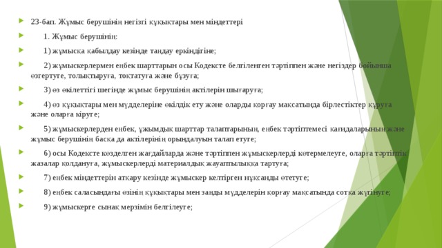 23-бап. Жұмыс берушінің негізгі құқықтары мен міндеттері       1. Жұмыс берушінің:       1) жұмысқа қабылдау кезінде таңдау еркіндігіне;       2) жұмыскерлермен еңбек шарттарын осы Кодексте белгіленген тәртіппен және негіздер бойынша өзгертуге, толықтыруға, тоқтатуға және бұзуға;       3) өз өкілеттігі шегінде жұмыс берушінің актілерін шығаруға;       4) өз құқықтары мен мүдделеріне өкілдік ету және оларды қорғау мақсатында бірлестіктер құруға және оларға кіруге;       5) жұмыскерлерден еңбек, ұжымдық шарттар талаптарының, еңбек тәртіптемесі қағидаларының және жұмыс берушінің басқа да актілерінің орындалуын талап етуге;       6) осы Кодексте көзделген жағдайларда және тәртіппен жұмыскерлерді көтермелеуге, оларға тәртіптік жазалар қолдануға, жұмыскерлерді материалдық жауаптылыққа тартуға;       7) еңбек міндеттерін атқару кезінде жұмыскер келтірген нұқсанды өтетуге;       8) еңбек саласындағы өзінің құқықтары мен заңды мүдделерін қорғау мақсатында сотқа жүгінуге;       9) жұмыскерге сынақ мерзімін белгілеуге; 
