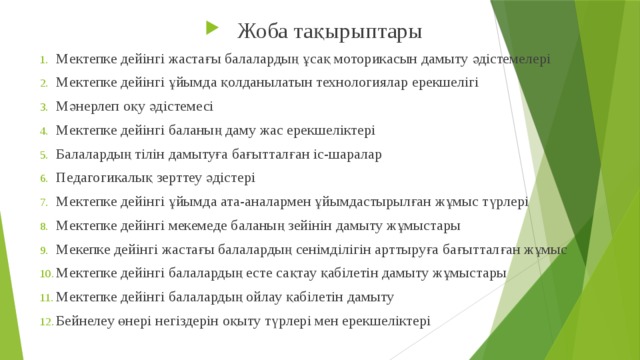 Жоба тақырыптары Мектепке дейінгі жастағы балалардың ұсақ моторикасын дамыту әдістемелері Мектепке дейінгі ұйымда қолданылатын технологиялар ерекшелігі Мәнерлеп оқу әдістемесі Мектепке дейінгі баланың даму жас ерекшеліктері Балалардың тілін дамытуға бағытталған іс-шаралар Педагогикалық зерттеу әдістері Мектепке дейінгі ұйымда ата-аналармен ұйымдастырылған жұмыс түрлері Мектепке дейінгі мекемеде баланың зейінін дамыту жұмыстары Мекепке дейінгі жастағы балалардың сенімділігін арттыруға бағытталған жұмыс Мектепке дейінгі балалардың есте сақтау қабілетін дамыту жұмыстары Мектепке дейінгі балалардың ойлау қабілетін дамыту Бейнелеу өнері негіздерін оқыту түрлері мен ерекшеліктері 