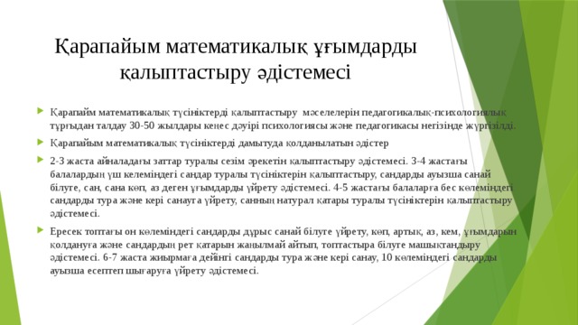 Қарапайым математикалық ұғымдарды қалыптастыру әдістемесі Қарапайм математикалық түсініктерді қалыптастыру мәселелерін педагогикалық-психологиялық тұрғыдан талдау 30-50 жылдары кеңес дәуірі психологиясы және педагогикасы негізінде жүргізілді. Қарапайым математикалық түсініктерді дамытуда қолданылатын әдістер 2-3 жаста айналадағы заттар туралы сезім әрекетін қалыптастыру әдістемесі. 3-4 жастағы балалардың үш келеміндегі сандар туралы түсініктерін қалыптастыру, сандарды ауызша санай білуге, сан, сана көп, аз деген ұғымдарды үйрету әдістемесі. 4-5 жастағы балаларға бес көлеміндегі сандарды тура және кері санауга үйрету, санның натурал қатары туралы түсініктерін қалыптастыру әдістемесі. Ересек топтағы он көлеміндегі сандарды дұрыс санай білуге үйрету, көп, артық, аз, кем, ұғымдарын қолдануға және сандардың peт қатарын жаңылмай айтып, топтастыра білуге машықтандыру әдістемесі. 6-7 жаста жиырмаға дейінгі сандарды тура және кері санау, 10 көлеміндегі сандарды ауызша есептеп шығаруға үйрету әдістемесі. 