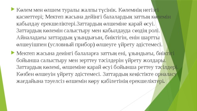 Көлем мен өлшем туралы жалпы түсінік. Көлемнің негізгі қасиеттері; Мектеп жасына дейінгі балалардың заттың көлемін қабылдау ерекшеліктері.Заттардың өлшеміне қарай өсуі. Заттардың көлемін салыстыру мен қабылдауда сөздің ролі. Айналадағы заттардың ұзындығын, биіктігін, енін шартты өлшеуішпен (условный прибор) өлшеуге үйрету әдістемесі. Мектеп жасына деиінгі балаларға заттың ені, ұзындығы, биіктігі бойынша салыстыру мен зерттеу тәсілдерін үйрету жолдары. Заттардың көлемі, өлшеміне қарай өсуі бойынша реттеу тәсілдері. Көзбен өлшеуін үйрету әдістемесі. Заттардың кеңістікте орналасу жағдайына тәуелсіз өлшемін көру қабілетінің ерекшеліктері . 