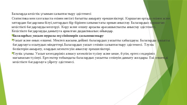 Балаларда кеңістік ұғымын қалыптастыру әдістемесі Статистика мен қозғалыста өзінен негізгі бағытты ажырату ерекшеліктері. Қоршаған ортада өзінен және заттардан бағдарлана білуі,заттардың бір-бірінен қатынастағы орнын анықтау. Балалардың қоршаған кеңістікті бағдарлауды меңгеруі. Көру және өлшеу арқылы арақашықтықты анықтау әдістемесі. Кеңістікте бағдарлауды дамытуға арналған дидактикалық ойындар. Балалардың уақыт туралы түсініктерін қалыптастыру Уақыт және оның өлшемі. Мектеп жасына дейінгі балалардың уақытты қабылдауы. Балаларды уакыггы бағдарлауға оқытудың міндеттері.Балалардың уақыт сезімін қалыптастыру әдістемесі. Тәулік бөліктерін ажырату, олардың кезектесуін анықтау ерекшеліктері. Тәулік ұғымы. Уақыт кезеңдерінің алмасу кезектігін түсіну және кеше, бүгін, ертең сөздерінің мағынасын түсінуі. Ересектер тобындағы балалардың уақытты сөзінуін дамыту жолдары. Екі өлшемді кеңістікте бағдарлауға үйрету әдістемесі. 