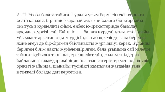 А. П. Усова балаға табиғат туралы ұғым беру ісін екі теорияға бөліп қарады, біріншісі-қарапайым, яғни балаға білім арнайы оқытусыз күнделікті ойын, еңбек іс-әрекеттерінде бақылау арқылы жүргізіледі. Екіншісі — балаға күрделі ұғым тек арнайы ұйымдастырылған оқыту үрдісінде, сабақ кезінде ғана беріледі және екеуі де бір-бірімен байланысты жүргізіліуі керек. Бұлайша берілген білім нақты жүйелендІрілген, бала ұғымына сай келетін табиғат құбылыстарының ерекшеліктерін, жыл мезгілдеріне байланысты адамдар өмірінде болатын өзгерістер мен олардыңіс-әрекеті жайында, шынайы түсінікті қамтыған жағдайда ғана нәтижелі болады деп көрсеткен. 