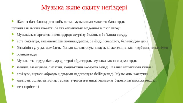 Музыка және оқыту негіздері   Жалпы балабақшадағы қойылатын музыканың мақсаты балаларды рухани азығының қажетті бөлігі музыкалық мәдениетін тәрбиелеу. Музыкалық ырғақты қимылдарды жүргізу баланың бойында естуді, есте сақтауды, икемділік пен шапшаңдықты, зейінді, іскерлікті, балалардың дене бітімінің сұлу да, сымбатты болып қалыптасуына музыка жетекшісі мен тәрбиеші көмегімен орындалады. Музыка тыңдауда балалар әр түрлі образдарды музыкалық шығармаларды тыңдап, мазмұнын, сипатын, көңіл-күйін ажырата біледі. Жалпы музыканың күйін сезінуге, көркем образдың дамуын қадағалауға бейімделеді. Музыканы жасаушы композиторлар, авторлар туралы туралы алғашқы мағлұмат беретін музыка жетекшісі мен тәрбиеші. 