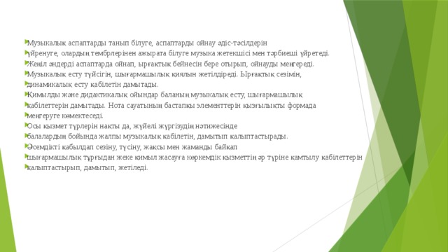 Музыкалық аспаптарды танып білуге, аспаптарды ойнау әдіс-тәсілдерін үйренуге, олардың тембрлерінен ажырата білуге музыка жетекшісі мен тәрбиеші үйретеді. Жеңіл әндерді аспаптарда ойнап, ырғақтық бейнесін бере отырып, ойнауды меңгереді. Музыкалық есту түйсігін, шығармашылық қиялын жетілдіреді. Ырғақтық сезімін, динамикалық есту қабілетін дамытады. Қимылды және дидактикалық ойындар баланың музыкалық есту, шығармашылық қабілеттерін дамытады. Нота сауатының бастапқы элементтерін қызғылықты формада меңгеруге көмектеседі. Осы қызмет түрлерін нақты да, жүйелі жүргізудің нәтижесінде балалардың бойында жалпы музыкалық қабілетін, дамытып қалыптастырады. Әсемдікті қабылдап сезіну, түсіну, жақсы мен жаманды байқап шығармашылық тұрғыдан жеке қимыл жасауға көркемдік қызметтің әр түріне қамтылу қабілеттерін қалыптастырып, дамытып, жетіледі. 