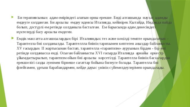   Би терапиясының  адам өміріндегі алатын орны ерекше. Биді алғашында  науқас адамды емдеуге қолданған. Би арқылы  емдеу идеясы Италияда, кейінірек Қытайда, Индияда пайда болып, дәстүрлі ем ретінде қолданыла басталған.  Ем барысында адам денесіндегі нүктелерді басу арқылы емдеген.                            Емдік мақсатта алғашқылардың бірі  Италияндық тез және көңілді темпте орындалатын – Тарантелла биі қолданылды. Тарантеллла биінің тарихымен көптеген аңыздар байланысты. ХV ғасырдың  II жартысынан бастап, тарантелла «тарантизм» ауруының бірден - бір емі ретінде қолданысқа енді. Осыған байланысты XVI ғасырда Италияда  арнайы  оркестр ұйымдастырылып, тарантизм ойын биі арқылы  көрсетілді. Тарантелла биінің басқалардан ерекшелігі сазды әуенмен бірнеше сағаттар бойына билеуге болады. Тарантелла биі флейтамен, ұрғыш барабандармен, кейде дауыс үнінің сүйемелдеулерімен орындалады. 