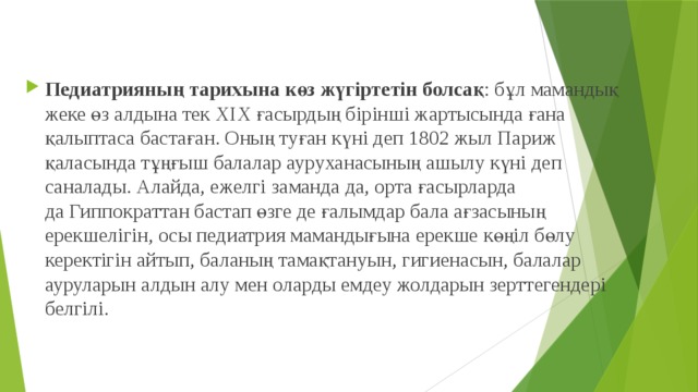Педиатрияның тарихына көз жүгіртетін болсақ : бұл мамандық жеке өз алдына тек ХІХ ғасырдың бірінші жартысында ғана қалыптаса бастаған. Оның туған күні деп 1802 жыл Париж қаласында тұңғыш балалар ауруханасының ашылу күні деп саналады. Алайда, ежелгі заманда да, орта ғасырларда да Гиппократтан бастап өзге де ғалымдар бала ағзасының ерекшелігін, осы педиатрия мамандығына ерекше көңіл бөлу керектігін айтып, баланың тамақтануын, гигиенасын, балалар ауруларын алдын алу мен оларды емдеу жолдарын зерттегендері белгілі. 