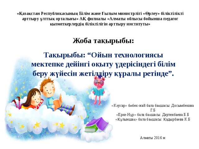 «Қазақстан Республикасының Білім және Ғылым министрлігі «Өрлеу» біліктілікті арттыру ұлттық орталығы» АҚ филиалы «Алматы облысы бойынша педагог қызметкерлердің біліктілігін арттыру институты» Жоба тақырыбы: Тақырыбы: “Ойын технологиясы мектепке дейінгі оқыту үдерісіндегі білім беру жүйесін жетілдіру құралы ретінде”. «Кәусар» бөбек-жай бала бақшасы: Досымбекова Г.Б  «Ерке-Нұр» бала бақшасы: Дауленбаева Б.Б  «Құлыншақ» бала бақшасы: Қадырбаева К.Б     Алматы 2016 ж 