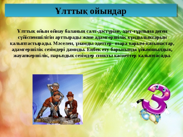Ұлттық ойындар Ұлттық ойын ойнау баланың салт-дәстүріне, әдет-ғұрпына деген сүйіспеншілігін арттырады және адамгершілік құндылықтарын қалыптастырады. Мәселен, ұнамды әдеттер- өзара қарым-қатынастар, адамгершілік сезімдері дамиды. Еңбек ету барысында ұйымшылдық, жауапкершілік, парыздық сезімдер сияқты қасиеттер қалыптасады. 
