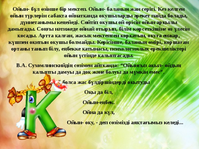 Ойын- бұл өзінше бір мектеп. Ойын- баланың жан серігі. Кез келген ойын түрлерін сабақта ойнатқанда оқушыларды әрекет пайда болады, дүниетанымы кеңейеді. Сөйтіп оқушы ой өрісін ойын арқылы дамытады. Соңғы нәтижеде ойнай отырып, білім көрсеткішіне өз үлесін қосады. Артта қалған, жасық мектептен қорқатын, оқуға енжар, күшпен оқитын оқушы болмайды. Керісінше, баланың өмірі, қоршаған ортаны танып білу, еңбекке қатынасы, психологиялық ерекшеліктері ойын үстінде қалыптасады. В.А. Сухомлинскийдің сөзімен айтқанда: “Ойынсыз ақыл- ойдың қалыпты дамуы да доқ және болуы да мүмкін емес”. Олай болса жас бүлдіршіндерді оқытуды Оқы да біл, Ойын-еңбек. Ойна да күл,  Ойын- оқу, - деп сөзімізді аяқтағымыз келеді... 