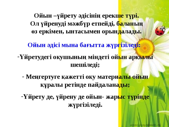 Ойын –үйрету әдісінің ерекше түрі. Ол үйренуді мәжбүр етпейді, баланың өз еркімен, ынтасымен орындалады. Ойын әдісі мына бағытта жүргізіледі: Үйретудегі оқушының міндеті ойын арқылы шешіледі;  Меңгертуге қажетті оқу материалы ойын құралы ретінде пайдаланады; Үйрету де, үйрену де ойын- жарыс түрінде жүргізіледі. 