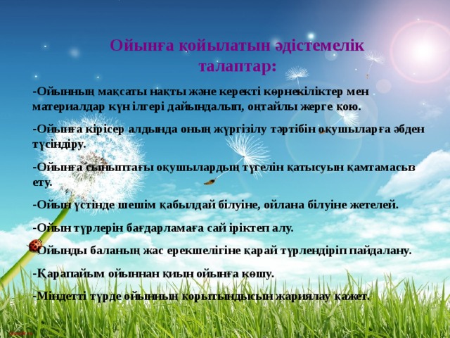 Ойынға қойылатын әдістемелік талаптар: Ойынның мақсаты нақты және керекті көрнекіліктер мен материалдар күн ілгері дайындалып, оңтайлы жерге қою. Ойынға кірісер алдында оның жүргізілу тәртібін оқушыларға әбден түсіндіру. Ойынға сыныптағы оқушылардың түгелін қатысуын қамтамасыз ету. Ойын үстінде шешім қабылдай білуіне, ойлана білуіне жетелей. Ойын түрлерін бағдарламаға сай іріктеп алу. Ойынды баланың жас ерекшелігіне қарай түрлендіріп пайдалану. Қарапайым ойыннан қиын ойынға көшу. Міндетті түрде ойынның қорытындысын жариялау қажет. 