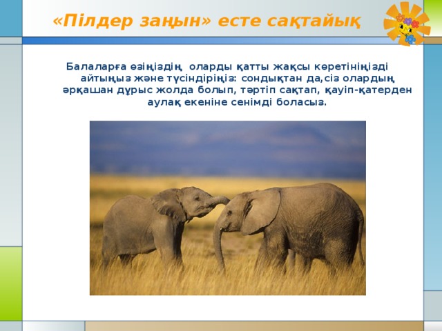 «Пілдер заңын» есте сақтайық  Балаларға өзіңіздің оларды қатты жақсы көретініңізді айтыңыз және түсіндіріңіз: сондықтан да,сіз олардың әрқашан дұрыс жолда болып, тәртіп сақтап, қауіп-қатерден аулақ екеніне сенімді боласыз.  