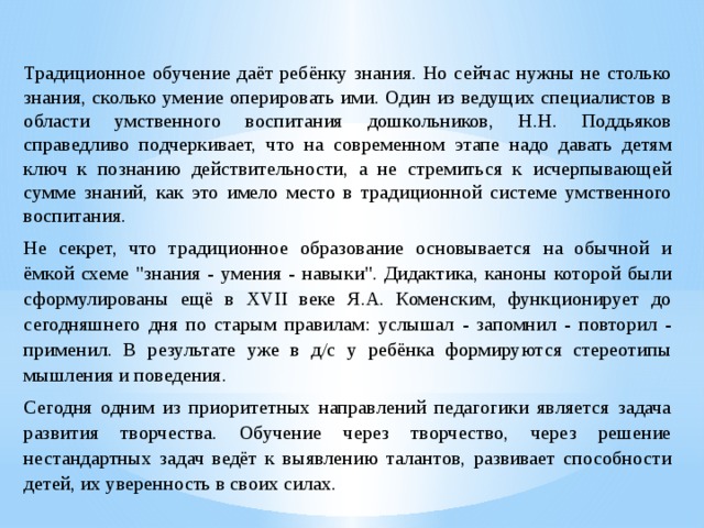  Традиционное обучение даёт ребёнку знания. Но сейчас нужны не столько знания, сколько умение оперировать ими. Один из ведущих специалистов в области умственного воспитания дошкольников, Н.Н. Поддьяков справедливо подчеркивает, что на современном этапе надо давать детям ключ к познанию действительности, а не стремиться к исчерпывающей сумме знаний, как это имело место в традиционной системе умственного воспитания.  Не секрет, что традиционное образование основывается на обычной и ёмкой схеме 