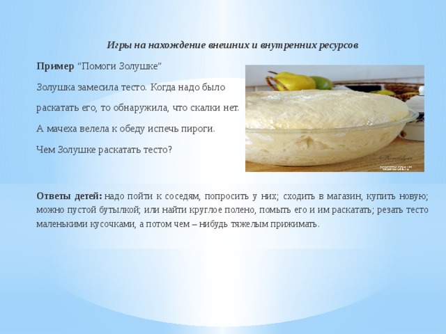 Игры на нахождение внешних и внутренних ресурсов Пример  “Помоги Золушке” Золушка замесила тесто. Когда надо было раскатать его, то обнаружила, что скалки нет. А мачеха велела к обеду испечь пироги. Чем Золушке раскатать тесто?  Ответы детей:  надо пойти к соседям, попросить у них; сходить в магазин, купить новую; можно пустой бутылкой; или найти круглое полено, помыть его и им раскатать; резать тесто маленькими кусочками, а потом чем – нибудь тяжелым прижимать. 