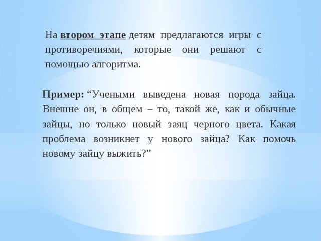 На  втором этапе   детям предлагаются игры с противоречиями, которые они решают с помощью алгоритма. Пример:  “Учеными выведена новая порода зайца. Внешне он, в общем – то, такой же, как и обычные зайцы, но только новый заяц черного цвета. Какая проблема возникнет у нового зайца? Как помочь новому зайцу выжить?” 
