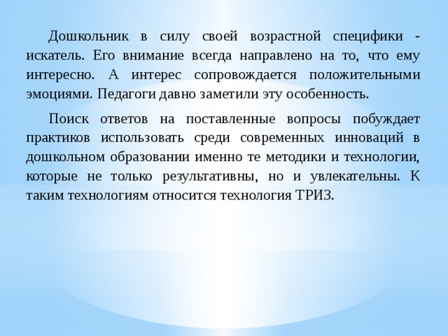  Дошкольник в силу своей возрастной специфики - искатель. Его внимание всегда направлено на то, что ему интересно. А интерес сопровождается положительными эмоциями. Педагоги давно заметили эту особенность.  Поиск ответов на поставленные вопросы побуждает практиков использовать среди современных инноваций в дошкольном образовании именно те методики и технологии, которые не только результативны, но и увлекательны. К таким технологиям относится технология ТРИЗ. 
