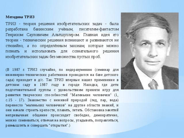 Методика ТРИЗ   ТРИЗ - теория решения изобретательских задач - была разработана бакинским учёным, писателем-фантастом Генрихом Сауловичем Альтшуллером. Главная идея его теории - технические решения возникают и развиваются не стихийно, а по определённым законам, которые можно познать и использовать для сознательного решения изобретательских задач без множества пустых проб.   (В 1987 г. ТРИЗ случайно, по недоразумению (семинар для инженерно-технических работников проводился на базе детского сада) приходит в д/с. Так ТРИЗ впервые нашел применение в детском саду в 1987 году в городе Находка, где дети подготовительной группы с удовольствием приняли игру для развития творческих способностей 