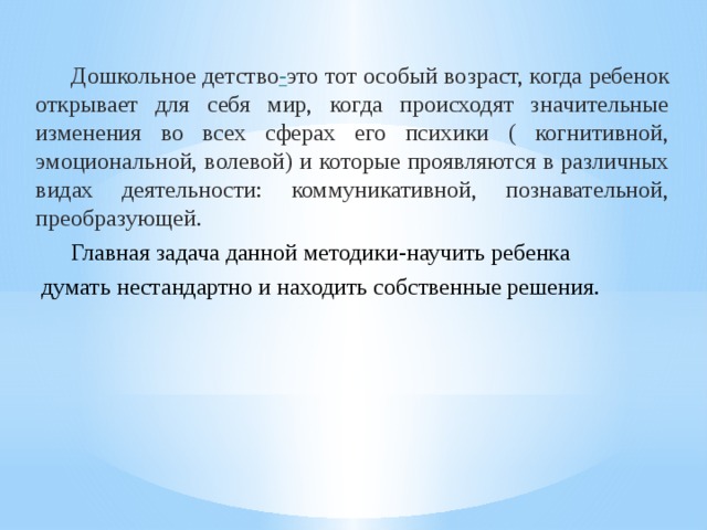  Дошкольное детство - это тот особый возраст, когда ребенок открывает для себя мир, когда происходят значительные изменения во всех сферах его психики ( когнитивной, эмоциональной, волевой) и которые проявляются в различных видах деятельности: коммуникативной, познавательной, преобразующей.  Главная задача данной методики-научить ребенка  думать нестандартно и находить собственные решения. 