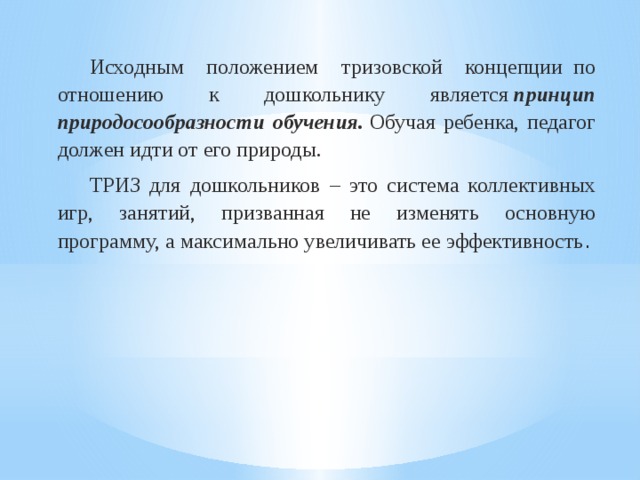  Исходным положением тризовской концепции  по отношению к дошкольнику является  принцип природосообразности обучения.  Обучая ребенка, педагог должен идти от его природы.  ТРИЗ для дошкольников – это система коллективных игр, занятий, призванная не изменять основную программу, а максимально увеличивать ее эффективность . 