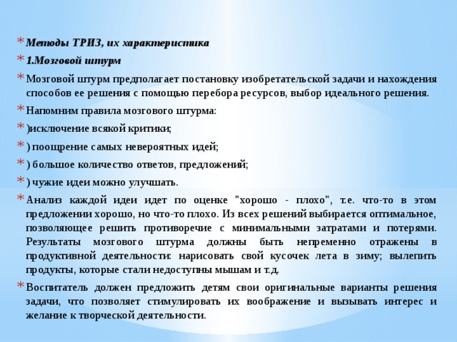 Методы ТРИЗ, их характеристика 1.Мозговой штурм Мозговой штурм предполагает постановку изобретательской задачи и нахождения способов ее решения с помощью перебора ресурсов, выбор идеального решения. Напомним правила мозгового штурма: )исключение всякой критики; ) поощрение самых невероятных идей; ) большое количество ответов, предложений; ) чужие идеи можно улучшать. Анализ каждой идеи идет по оценке 
