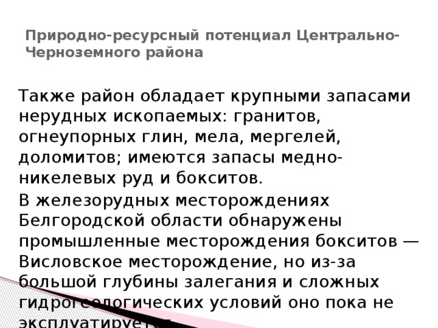 Природно-ресурсный потенциал Центрально-Черноземного района   Также район обладает крупными запасами нерудных ископаемых: гранитов, огнеупорных глин, мела, мергелей, доломитов; имеются запасы медно-никелевых руд и бокситов. В железорудных месторождениях Белгородской области обнаружены промышленные месторождения бокситов — Висловское месторождение, но из-за большой глубины залегания и сложных гидрогеологических условий оно пока не эксплуатируется. 