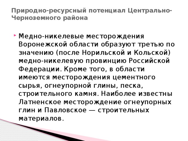 Природно-ресурсный потенциал Центрально-Черноземного района   Медно-никелевые месторождения Воронежской области образуют третью по значению (после Норильской и Кольской) медно-никелевую провинцию Российской Федерации. Кроме того, в области имеются месторождения цементного сырья, огнеупорной глины, песка, строительного камня. Наиболее известны Латненское месторождение огнеупорных глин и Павловское — строительных материалов. 