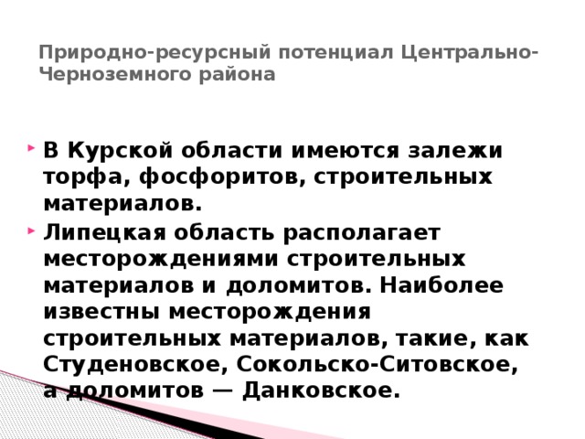 Природно-ресурсный потенциал Центрально-Черноземного района   В Курской области имеются залежи торфа, фосфоритов, строительных материалов. Липецкая область располагает месторождениями строительных материалов и доломитов. Наиболее известны месторождения строительных материалов, такие, как Студеновское, Сокольско-Ситовское, а доломитов — Данковское. 