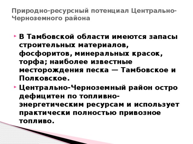 Природно-ресурсный потенциал Центрально-Черноземного района   В Тамбовской области имеются запасы строительных материалов, фосфоритов, минеральных красок, торфа; наиболее известные месторождения песка — Тамбовское и Полковское. Центрально-Черноземный район остро дефицитен по топливно-энергетическим ресурсам и использует практически полностью привозное топливо. 