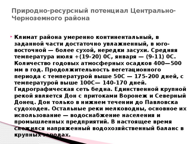 Природно-ресурсный потенциал Центрально-Черноземного района   Климат района умеренно континентальный, в заданной части достаточно увлажненный, в юго-восточной — более сухой, нередки засухи. Средняя температура июля +(19-20) 0С, января — (9-11) 0С. Количество годовых атмосферных осадков 400—500 мм в год. Продолжительность вегетационного периода с температурой выше 50С — 175-200 дней, с температурой выше 100С— 140-170 дней. Гидрографическая сеть бедна. Единственной крупной рекой является Дон с притоками Воронеж и Северный Донец. Дон только в нижнем течении до Павловска судоходен. Остальные реки мелководны, основное их использование — водоснабжение населения и промышленных предприятий. В настоящее время сложился напряженный водохозяйственный баланс в крупных городах. 