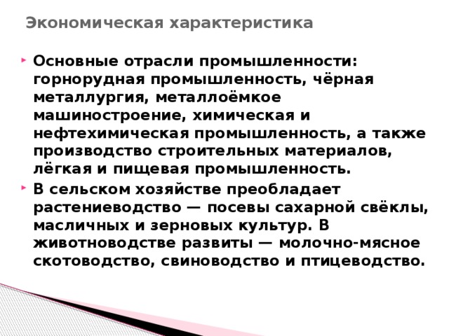 Экономическая характеристика   Основные отрасли промышленности: горнорудная промышленность, чёрная металлургия, металлоёмкое машиностроение, химическая и нефтехимическая промышленность, а также производство строительных материалов, лёгкая и пищевая промышленность. В сельском хозяйстве преобладает растениеводство — посевы сахарной свёклы, масличных и зерновых культур. В животноводстве развиты — молочно-мясное скотоводство, свиноводство и птицеводство. 