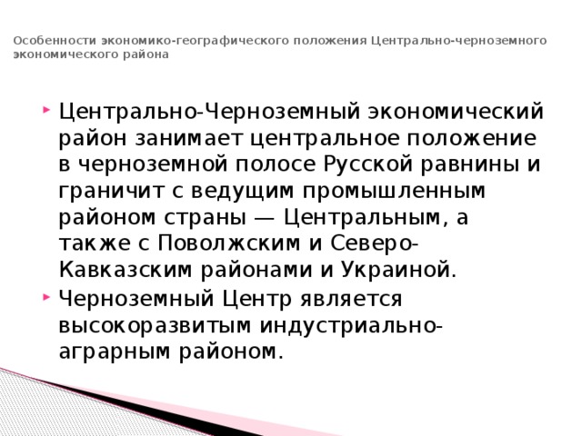 Особенности экономико-географического положения Центрально-черноземного экономического района   Центрально-Черноземный экономический район занимает центральное положение в черноземной полосе Русской равнины и граничит с ведущим промышленным районом страны — Центральным, а также с Поволжским и Северо-Кавказским районами и Украиной. Черноземный Центр является высокоразвитым индустриально-аграрным районом. 