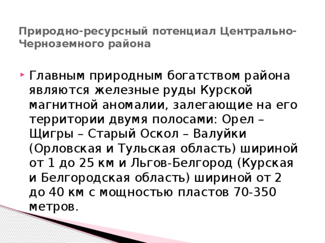 Природно-ресурсный потенциал Центрально-Черноземного района   Главным природным богатством района являются железные руды Курской магнитной аномалии, залегающие на его территории двумя полосами: Орел – Щигры – Старый Оскол – Валуйки (Орловская и Тульская область) шириной от 1 до 25 км и Льгов-Белгород (Курская и Белгородская область) шириной от 2 до 40 км с мощностью пластов 70-350 метров. 
